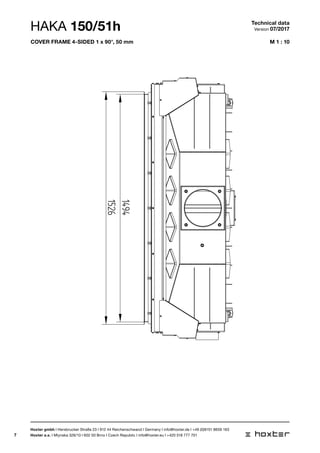 7
M 1 : 10
50-110
124
1526
1494
HAKA 150/51h Technical data
Version 07/2017
Hoxter gmbh I Hersbrucker Straße 23 I 912 44 Reichenschwand I Germany I info@hoxter.de I +49 (0)9151 8659 163
Hoxter a.s. I Mlynska 326/13 I 602 00 Brno I Czech Republic I info@hoxter.eu I +420 518 777 701
cover frame 4-sided 1 x 90°, 50 mm
 
