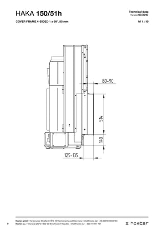 9
M 1 : 10
BLENDRAHMEN 150/51 4SEITIG 1 x 90 80MM
125-135
80-90
514140
HAKA 150/51h Technical data
Version 07/2017
Hoxter gmbh I Hersbrucker Straße 23 I 912 44 Reichenschwand I Germany I info@hoxter.de I +49 (0)9151 8659 163
Hoxter a.s. I Mlynska 326/13 I 602 00 Brno I Czech Republic I info@hoxter.eu I +420 518 777 701
cover frame 4-sided 1 x 90°, 80 mm
 