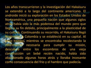 Los años transcurrieron y la investigación del Hakaisuru se extendió a lo largo del continente americano. El androide inició su exploración en los Estados Unidos de Norteamérica, una pequeña nación que algunos siglos atrás había sido la más poderosa del mundo pero que llegó a su fin debido, principalmente a la plasticidad de su cultura. Continuando su recorrido, el Hakaisuru llegó finalmente a Colombia y se estableció en su capital. Al poco tiempo, mientras se encontraba recolectando la información necesaria para cumplir su misión, descubrió entre los escombros de una vieja construcción un bebé recién nacido, había sido abandonado algunas horas atrás y lloraba incesante como consecuencia del frio y el hambre que padecía.