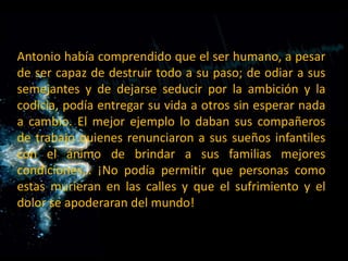 Antonio había comprendido que el ser humano, a pesar de ser capaz de destruir todo a su paso; de odiar a sus semejantes y de dejarse seducir por la ambición y la codicia, podía entregar su vida a otros sin esperar nada a cambio. El mejor ejemplo lo daban sus compañeros de trabajo quienes renunciaron a sus sueños infantiles con el ánimo de brindar a sus familias mejores condiciones… ¡No podía permitir que personas como estas murieran en las calles y que el sufrimiento y el dolor se apoderaran del mundo!