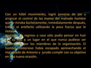Con un hábil movimiento, logró ponerse de pie y arrancar el control de las manos del malvado hombre que lo miraba burlonamente, inmediatamente después, trituró el artefacto utilizando la poca fuerza que le restaba. Agotado, de regreso a casa sólo podía pensar en huir con su hijo a un lugar en el que nunca pudiese ser encontrado por los miembros de la organización. El hombre misterioso había escapado aprovechando el mal estado de Antonio y  jurado cumplir con su objetivo en una nueva ocasión.