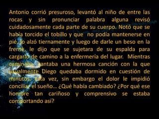 Antonio corrió presuroso, levantó al niño de entre las rocas y sin pronunciar palabra alguna revisó cuidadosamente cada parte de su cuerpo. Notó que se había torcido el tobillo y que  no podía mantenerse en pié, lo alzó tiernamente y luego de darle un beso en la frente, le dijo que se sujetara de su espalda para cargarlo de camino a la enfermería del lugar.  Mientras caminaba, cantaba una hermosa canción con la que usualmente Diego quedaba dormido en cuestión de minutos. Esta vez, sin embargo el dolor le impidió conciliar el sueño… ¿Qué había cambiado? ¿Por qué ese hombre tan cariñoso y comprensivo se estaba comportando así? 