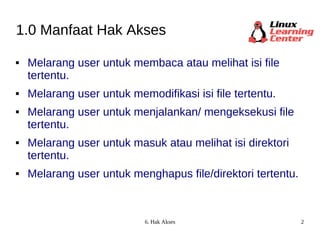 1.0 Manfaat Hak Akses Melarang user untuk membaca atau melihat isi file tertentu. Melarang user untuk memodifikasi isi file tertentu. Melarang user untuk menjalankan/ mengeksekusi file tertentu. Melarang user untuk masuk atau melihat isi direktori tertentu. Melarang user untuk menghapus file/direktori tertentu. 