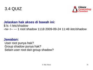3.4 QUIZ Jelaskan hak akses di bawah ini: $ ls -l /etc/shadow -rw- r-- --- 1 root shadow 1118 2009-09-24 11:48 /etc/shadow Jawaban: User root punya hak? Group shadow punya hak? Selain user root dan group shadow? 