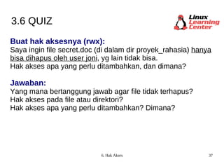 3.6 QUIZ Buat hak aksesnya (rwx):  Saya ingin file secret.doc (di dalam dir proyek_rahasia)  hanya bisa dihapus oleh user joni , yg lain tidak bisa. Hak akses apa yang perlu ditambahkan, dan dimana? Jawaban: Yang mana bertanggung jawab agar file tidak terhapus? Hak akses pada file atau direktori? Hak akses apa yang perlu ditambahkan? Dimana? 