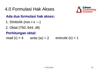 4.0 Formulasi Hak Akses Ada dua formulasi hak akses: 1. Simbolik (rwx r-x ---) 2. Oktal (750, 644, dll) read (r) = 4 write (w) = 2 execute (x) = 1 Perhitungan oktal: 