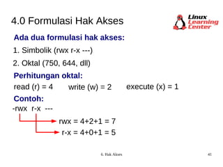 4.0 Formulasi Hak Akses Ada dua formulasi hak akses: 1. Simbolik (rwx r-x ---) 2. Oktal (750, 644, dll) read (r) = 4 -rwx write (w) = 2 execute (x) = 1 rwx = 4+2+1 = 7 r-x --- r-x = 4+0+1 = 5 Perhitungan oktal: Contoh: 