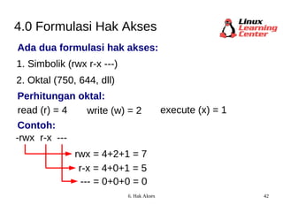 4.0 Formulasi Hak Akses Ada dua formulasi hak akses: 1. Simbolik (rwx r-x ---) 2. Oktal (750, 644, dll) read (r) = 4 -rwx write (w) = 2 execute (x) = 1 rwx = 4+2+1 = 7 r-x --- r-x = 4+0+1 = 5 --- = 0+0+0 = 0 Perhitungan oktal: Contoh: 