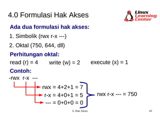 4.0 Formulasi Hak Akses Ada dua formulasi hak akses: 1. Simbolik (rwx r-x ---) 2. Oktal (750, 644, dll) read (r) = 4 -rwx write (w) = 2 execute (x) = 1 rwx = 4+2+1 = 7 r-x --- r-x = 4+0+1 = 5 --- = 0+0+0 = 0 rwx r-x --- = 750 Perhitungan oktal: Contoh: 