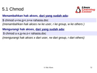 5.1 Chmod Menambahkan hak akses,  dari yang sudah ada : $ chmod u+rw,g+r,o+w rahasia.doc (menambahkan hak akses rw ke user, r ke group, w ke others ) Mengurangi hak akses,  dari yang sudah ada : $ chmod u-x,g-rw,o-r rahasia.doc (mengurangi hak akses x dari user, rw dari group, r dari others) 