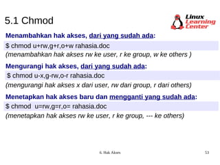 5.1 Chmod Menambahkan hak akses,  dari yang sudah ada : $ chmod u+rw,g+r,o+w rahasia.doc (menambahkan hak akses rw ke user, r ke group, w ke others ) Mengurangi hak akses,  dari yang sudah ada : $ chmod u-x,g-rw,o-r rahasia.doc (mengurangi hak akses x dari user, rw dari group, r dari others) Menetapkan hak akses baru dan  mengganti yang sudah ada : $ chmod  u=rw,g=r,o= rahasia.doc (menetapkan hak akses rw ke user, r ke group, --- ke others) 