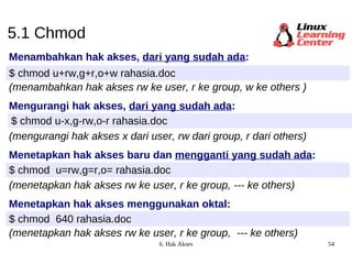 5.1 Chmod Menambahkan hak akses,  dari yang sudah ada : $ chmod u+rw,g+r,o+w rahasia.doc (menambahkan hak akses rw ke user, r ke group, w ke others ) Mengurangi hak akses,  dari yang sudah ada : $ chmod u-x,g-rw,o-r rahasia.doc (mengurangi hak akses x dari user, rw dari group, r dari others) Menetapkan hak akses baru dan  mengganti yang sudah ada : $ chmod  u=rw,g=r,o= rahasia.doc (menetapkan hak akses rw ke user, r ke group, --- ke others) Menetapkan hak akses menggunakan oktal: $ chmod  640 rahasia.doc (menetapkan hak akses rw ke user, r ke group,  --- ke others) 