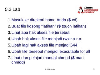 5.2 Lab Masuk ke direktori home Anda ($ cd) Buat file kosong “latihan” ($ touch latihan) Lihat apa hak akses file tersebut  Ubah hak akses file menjadi rwx r-x r-x Ubah lagi hak akses file menjadi 644 Ubah file tersebut menjadi executable for all Lihat dan pelajari manual chmod ($ man chmod) 