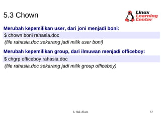 5.3 Chown Merubah kepemilikan user, dari joni menjadi boni: $ chown boni rahasia.doc Merubah kepemilikan group, dari ilmuwan menjadi officeboy: $ chgrp officeboy rahasia.doc (file rahasia.doc sekarang jadi milik user boni) (file rahasia.doc sekarang jadi milik group officeboy) 