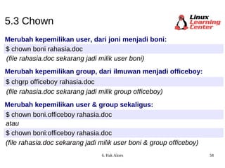 5.3 Chown Merubah kepemilikan user, dari joni menjadi boni: $ chown boni rahasia.doc Merubah kepemilikan group, dari ilmuwan menjadi officeboy: $ chgrp officeboy rahasia.doc Merubah kepemilikan user & group sekaligus: $ chown boni.officeboy rahasia.doc atau $ chown boni:officeboy rahasia.doc (file rahasia.doc sekarang jadi milik user boni & group officeboy) (file rahasia.doc sekarang jadi milik user boni) (file rahasia.doc sekarang jadi milik group officeboy) 