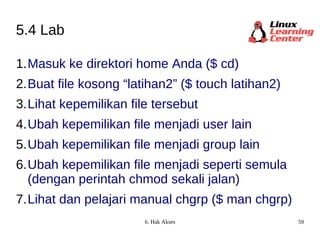 5.4 Lab Masuk ke direktori home Anda ($ cd) Buat file kosong “latihan2” ($ touch latihan2) Lihat kepemilikan file tersebut  Ubah kepemilikan file menjadi user lain Ubah kepemilikan file menjadi group lain Ubah kepemilikan file menjadi seperti semula (dengan perintah chmod sekali jalan) Lihat dan pelajari manual chgrp ($ man chgrp) 