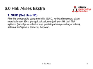 6.0 Hak Akses Ekstra 1. SUID (Set User ID) File-file  executable  yang memiliki SUID, ketika dieksekusi akan  merubah user ID si pengeksekusi, menjadi  pemilik  dari file/ aplikasi (sekalipun sebelumnya posisinya hanya sebagai other),  selama file/aplikasi tersebut berjalan. 