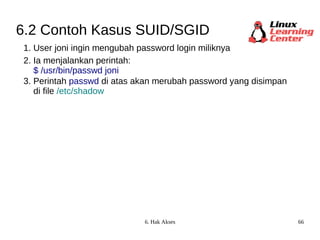 6.2 Contoh Kasus SUID/SGID 1. User joni ingin mengubah password login miliknya 2. Ia menjalankan perintah:  $ /usr/bin/passwd joni 3. Perintah  passwd  di atas akan merubah password yang disimpan di file  /etc/shadow 