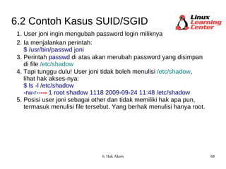 6.2 Contoh Kasus SUID/SGID 1. User joni ingin mengubah password login miliknya 2. Ia menjalankan perintah:  $ /usr/bin/passwd joni 3. Perintah  passwd  di atas akan merubah password yang disimpan di file  /etc/shadow 4. Tapi tunggu dulu! User joni tidak boleh menulisi   /etc/shadow , lihat hak akses-nya: $ ls -l /etc/shadow -rw-r-- ---  1 root shadow 1118 2009-09-24 11:48 /etc/shadow 5. Posisi user joni sebagai other dan tidak memiliki hak apa pun, termasuk menulisi file tersebut. Yang berhak menulisi hanya root. 