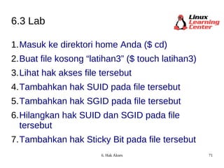 6.3 Lab Masuk ke direktori home Anda ($ cd) Buat file kosong “latihan3” ($ touch latihan3) Lihat hak akses file tersebut  Tambahkan hak SUID pada file tersebut Tambahkan hak SGID pada file tersebut Hilangkan hak SUID dan SGID pada file tersebut Tambahkan hak Sticky Bit pada file tersebut 