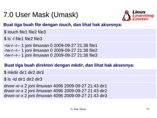 7.0 User Mask (Umask) Buat tiga buah file dengan  touch , dan lihat hak aksesnya: $ touch file1 file2 file3 -rw-r--r-- 1 joni ilmuwan 0 2009-09-27 21:38 file1 -rw-r--r-- 1 joni ilmuwan 0 2009-09-27 21:38 file2 -rw-r--r-- 1 joni ilmuwan 0 2009-09-27 21:38 file3 $ ls -l file1 file2 file3 Buat tiga buah direktori dengan  mkdir , dan lihat hak aksesnya: $ mkdir dir1 dir2 dir3 drwxr-xr-x 2 joni ilmuwan 4096 2009-09-27 21:43 dir1 drwxr-xr-x 2 joni ilmuwan 4096 2009-09-27 21:43 dir2 drwxr-xr-x 2 joni ilmuwan 4096 2009-09-27 21:43 dir3 $ ls -ld dir1 dir2 dir3 