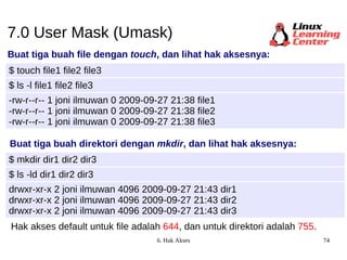 7.0 User Mask (Umask) Buat tiga buah file dengan  touch , dan lihat hak aksesnya: $ touch file1 file2 file3 -rw-r--r-- 1 joni ilmuwan 0 2009-09-27 21:38 file1 -rw-r--r-- 1 joni ilmuwan 0 2009-09-27 21:38 file2 -rw-r--r-- 1 joni ilmuwan 0 2009-09-27 21:38 file3 $ ls -l file1 file2 file3 Buat tiga buah direktori dengan  mkdir , dan lihat hak aksesnya: $ mkdir dir1 dir2 dir3 drwxr-xr-x 2 joni ilmuwan 4096 2009-09-27 21:43 dir1 drwxr-xr-x 2 joni ilmuwan 4096 2009-09-27 21:43 dir2 drwxr-xr-x 2 joni ilmuwan 4096 2009-09-27 21:43 dir3 $ ls -ld dir1 dir2 dir3 Hak akses default untuk file adalah   644 , dan untuk direktori adalah   755 . 