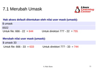 7.1 Merubah Umask Hak akses default ditentukan oleh nilai user mask (umask): $ umask 0022 Untuk file: 666 -  22  =  644 Merubah nilai user mask (umask): $ umask 33 Untuk direktori 777 -  22  =   755 Untuk file: 666 - 33   =   633 Untuk direktori 777 - 33   =   744 