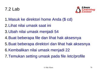 7.2 Lab Masuk ke direktori home Anda ($ cd) Lihat nilai umask saat ini Ubah nilai umask menjadi 54  Buat beberapa file dan lihat hak aksesnya Buat beberapa direktori dan lihat hak aksesnya Kembalikan nilai umask menjadi 22 Temukan setting umask pada file /etc/profile 