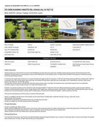 [Search on 8/24/2020 3:41 PM] MLS Number:639770
29-2400 KAIWIKI HMSTD RD, HAKALAU, HI 96710
MLS: 639770 | Active | Taxkey: 3-2-9-4-33 | Land
PHOTOS
LISTING DETAILS
PRICE: $795,000
LAND TENURE: Fee Simple
SALE TYPE: Standard Sale
OCEANFRONT PARCEL: No
ADDITIONAL INFO:
DOM: 63
OWNERSHIP: Full
RECORD SYS:
DISCLOSURE FORM: Yes
DISTRICT: South Hilo
LOT: 8
INCR/BLOCK:
ZONING: A-10A
LAND AREA: 22.13 ac
SUBDIVISION: KAIWIKI HOMESTEADS III
FLOOD ZONE: X
LAVA ZONE: 8
PROPERTY DETAILS
SUB-TYPE: Vacant
FRONTAGE:
STRUCTURES: Yes
ROADS: County, Paved
AG DEDICATED: No
TOPOGRAPHY: Graded, Level
EASEMENT:
LOT DESCRIPTION: Clear, Grassy
VIEW: Mountain, Ocean, Ocean Horizon,
Pasture, River
Public Remarks:
Serenity awaits you on this lush 22.13 acre lot with breathtaking sunrises above the quaint town of Wailea. Gently sloping pastures with forested areas for the
gentleman rancher, farmer or a family ready to enjoy a self-sustaining life on the Hamakua Coast. The North West boundary of the property is defined by the year
round flowing Ka'ahakini Stream.
A rock wall, with custom gate invites you to a circular driveway and ready to build on house pad. A 1960 sq ft permitted warehouse/efficiency dwelling with 1288 ft of
it enclosed, and a 336 covered carport area on left side, and another 336 sqft area to right side, with county water, and it is plumbed for a shower, water closet,
lavatory and utility sink., all with high ceilings.
The open bays at each end are accented with native Ohia posts and decorative rock walls. The warehouse has a permitted cesspool (forms are attached) .
An exterior carport is deep enough to house a 27' trailer, farm vehicle or boat.
Property is accessed via paved, county maintained roads and approximately 15 miles from Hilo town. Mature landscaping includes Lychee, Avocado, Starfruit,
Longuan, Jackfruit, Mountain Apple, Lemon, Orange, Banana and Tangelo trees. Stately, decorative Lipstick Palms, Foxtail Palms and Black Bamboo adorn this fully
fenced and cross fenced property currently used for cattle grazing. The lower half is cleared and graded - ready for grazing or farming.
There are 4 fenced pastures all with access to a livestock shed and water.
Electric is available to the NE corner of the property via Chin Chuck Road. Possibly able to subdivide with Ag 10 zoning - check with county
Approximately 750 ft elevation.
All buildings and plumbing are permitted, permits are currently active and open.
No Sign on property, do not enter property without listing agent.
Private Remarks:
No sign on property per sellers request
Please call Kimi at (808) 936-2575. No access to the interior of the warehouse which isn't sheet rocked and has no electricity (see photos). Currently used to store
farm equipment and supplies. More photos or video are available. Access will be granted with an accepted offer.
Please use Monica Smith with Fidelity whom has done preliminary title work.
Driving Directions:
Turn onto Chin Chuck Road. Take first left onto Old Mamalahoa Highway through Old Wailea Town. In about 0.9 miles keep right to continue onto Kaiwiki Homestead
Road. Property is on the right. Google maps will take you to the property.
 