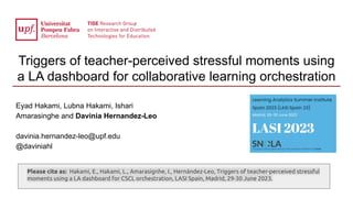 Triggers of teacher-perceived stressful moments using
a LA dashboard for collaborative learning orchestration
Eyad Hakami, Lubna Hakami, Ishari
Amarasinghe and Davinia Hernandez-Leo
davinia.hernandez-leo@upf.edu
@daviniahl
Please cite as: Hakami, E., Hakami, L., Amarasignhe, I., Hernández-Leo, Triggers of teacher-perceived stressful
moments using a LA dashboard for CSCL orchestration, LASI Spain, Madrid, 29-30 June 2023.
 