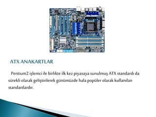 ATX ANAKARTLAR
Pentium2 işlemci ile birlikte ilk kez piyasaya sunulmuş ATX standardı da
sürekli olarak geliştirilerek günümüzde hala popüler olarak kullanılan
standartlardır.
 