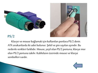 Klavye ve mouse bağlamakiçin kullanılan portlara PS/2 denir.
ATX anakartlardaiki adet bulunur. Şekil ve pin sayıları aynıdır. Bu
nedenle renkleri farklıdır. Mouse, yeşil olan PS/2 portuna, klavye mor
olan PS/2 portuna takılır.Kabloların üzerinde mouse ve klavye
sembolleri vardır.
PS/2
 