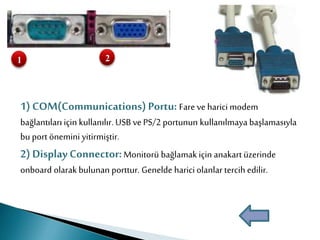 1) COM(Communications)Portu: Fare ve harici modem
bağlantıları için kullanılır.USB ve PS/2 portunun kullanılmaya başlamasıyla
bu port önemini yitirmiştir.
2) Display Connector:Monitorü bağlamak için anakartüzerinde
onboard olarak bulunan porttur. Genelde harici olanlar tercih edilir.
1 2
 