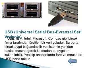 USB; IBM, Intel, Microsoft, Compaq gibi birçok
firma tarafından üretilen bir veri yoludur. Bu porta
birçok aygıt bağlanılabilir ve sistemin yeniden
başlatılmasına gerek kalmadan bu aygıtlar
kullanılabilir. Yeni tip anakartlarda fare ve mouse da
USB porta takılır.
USB (Universel Serial Bus-Evrensel Seri
Veriyolu)
 