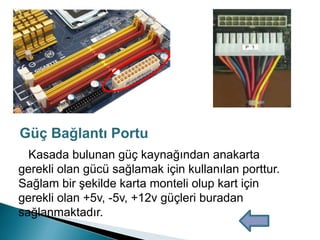 Kasada bulunan güç kaynağından anakarta
gerekli olan gücü sağlamak için kullanılan porttur.
Sağlam bir şekilde karta monteli olup kart için
gerekli olan +5v, -5v, +12v güçleri buradan
sağlanmaktadır.
Güç Bağlantı Portu
 