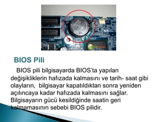 BIOS pili bilgisayarda BIOS’ta yapılan
değişikliklerin hafızada kalmasını ve tarih- saat gibi
olayların, bilgisayar kapatıldıktan sonra yeniden
açılıncaya kadar hafızada kalmasını sağlar.
Bilgisayarın gücü kesildiğinde saatin geri
kalmamasının sebebi BIOS pilidir.
BIOS Pili
 
