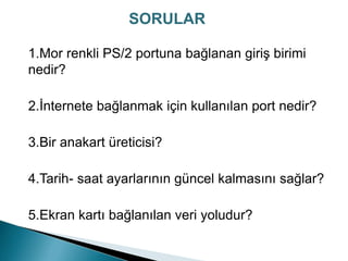1.Mor renkli PS/2 portuna bağlanan giriş birimi
nedir?
2.İnternete bağlanmak için kullanılan port nedir?
3.Bir anakart üreticisi?
4.Tarih- saat ayarlarının güncel kalmasını sağlar?
5.Ekran kartı bağlanılan veri yoludur?
SORULAR
 
