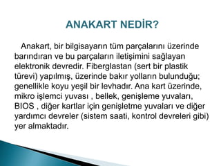 Anakart, bir bilgisayarın tüm parçalarını üzerinde
barındıran ve bu parçaların iletişimini sağlayan
elektronik devredir. Fiberglastan (sert bir plastik
türevi) yapılmış, üzerinde bakır yolların bulunduğu;
genellikle koyu yeşil bir levhadır. Ana kart üzerinde,
mikro işlemci yuvası , bellek, genişleme yuvaları,
BIOS , diğer kartlar için genişletme yuvaları ve diğer
yardımcı devreler (sistem saati, kontrol devreleri gibi)
yer almaktadır.
ANAKART NEDİR?
 