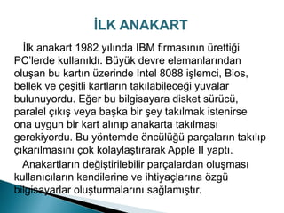 İlk anakart 1982 yılında IBM firmasının ürettiği
PC’lerde kullanıldı. Büyük devre elemanlarından
oluşan bu kartın üzerinde Intel 8088 işlemci, Bios,
bellek ve çeşitli kartların takılabileceği yuvalar
bulunuyordu. Eğer bu bilgisayara disket sürücü,
paralel çıkış veya başka bir şey takılmak istenirse
ona uygun bir kart alınıp anakarta takılması
gerekiyordu. Bu yöntemde öncülüğü parçaların takılıp
çıkarılmasını çok kolaylaştırarak Apple II yaptı.
Anakartların değiştirilebilir parçalardan oluşması
kullanıcıların kendilerine ve ihtiyaçlarına özgü
bilgisayarlar oluşturmalarını sağlamıştır.
İLK ANAKART
 