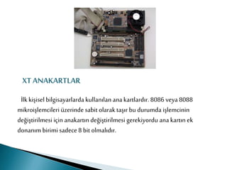 XT ANAKARTLAR
İlk kişisel bilgisayarlardakullanılan anakartlardır. 8086 veya 8088
mikroişlemcileri üzerinde sabit olarak taşır bu durumda işlemcinin
değiştirilmesi için anakartın değiştirilmesi gerekiyordu ana kartın ek
donanım birimi sadece 8 bit olmalıdır.
 