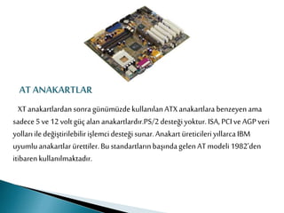 AT ANAKARTLAR
XTanakartlardansonragünümüzdekullanılanATXanakartlara benzeyenama
sadece5ve 12voltgüçalan anakartlardır.PS/2desteğiyoktur.ISA, PCIve AGPveri
yollarıiledeğiştirilebilirişlemcidesteğisunar.Anakart üreticileriyıllarcaIBM
uyumluanakartlar ürettiler.Bu standartlarınbaşındagelenATmodeli1982’den
itibarenkullanılmaktadır.
 
