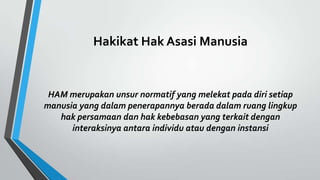 Hakikat Hak Asasi Manusia
HAM merupakan unsur normatif yang melekat pada diri setiap
manusia yang dalam penerapannya berada dalam ruang lingkup
hak persamaan dan hak kebebasan yang terkait dengan
interaksinya antara individu atau dengan instansi
 