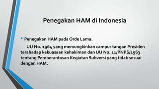 Penegakan HAM di Indonesia
• Penegakan HAM pada Orde Lama.
UU No. 1964 yang memungkinkan campur tangan Presiden
terahadap kekuasaan kehakiman dan UU No. 11/PNPS/1963
tentang Pemberantasan Kegiatan Subversi yang tidak sesuai
dengan HAM.
 