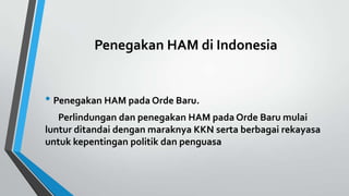 Penegakan HAM di Indonesia
• Penegakan HAM pada Orde Baru.
Perlindungan dan penegakan HAM pada Orde Baru mulai
luntur ditandai dengan maraknya KKN serta berbagai rekayasa
untuk kepentingan politik dan penguasa
 
