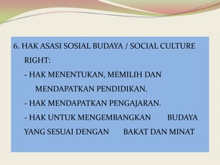 6. HAK ASASI SOSIAL BUDAYA / SOCIAL CULTURE

RIGHT:
- HAK MENENTUKAN, MEMILIH DAN
MENDAPATKAN PENDIDIKAN.
- HAK MENDAPATKAN PENGAJARAN.
- HAK UNTUK MENGEMBANGKAN

YANG SESUAI DENGAN

BUDAYA

BAKAT DAN MINAT

 