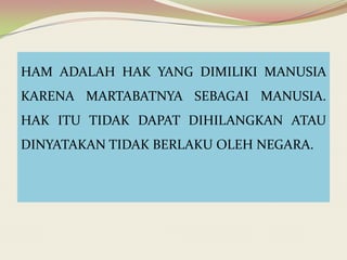 HAM ADALAH HAK YANG DIMILIKI MANUSIA

KARENA MARTABATNYA SEBAGAI MANUSIA.
HAK ITU TIDAK DAPAT DIHILANGKAN ATAU
DINYATAKAN TIDAK BERLAKU OLEH NEGARA.

 