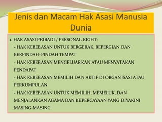 1. HAK ASASI PRIBADI / PERSONAL RIGHT:
- HAK KEBEBASAN UNTUK BERGERAK, BEPERGIAN DAN
BERPINDAH-PINDAH TEMPAT
- HAK KEBEBASAN MENGELUARKAN ATAU MENYATAKAN

PENDAPAT
- HAK KEBEBASAN MEMILIH DAN AKTIF DI ORGANISASI ATAU
PERKUMPULAN
- HAK KEBEBASAN UNTUK MEMILIH, MEMELUK, DAN
MENJALANKAN AGAMA DAN KEPERCAYAAN YANG DIYAKINI
MASING-MASING

 