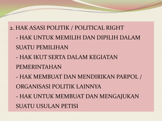 2. HAK ASASI POLITIK / POLITICAL RIGHT
- HAK UNTUK MEMILIH DAN DIPILIH DALAM
SUATU PEMILIHAN
- HAK IKUT SERTA DALAM KEGIATAN
PEMERINTAHAN
- HAK MEMBUAT DAN MENDIRIKAN PARPOL /
ORGANISASI POLITIK LAINNYA

- HAK UNTUK MEMBUAT DAN MENGAJUKAN
SUATU USULAN PETISI

 