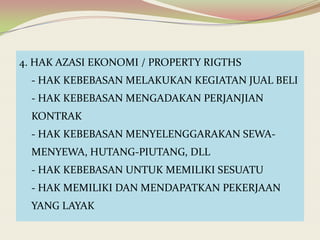 4. HAK AZASI EKONOMI / PROPERTY RIGTHS

- HAK KEBEBASAN MELAKUKAN KEGIATAN JUAL BELI
- HAK KEBEBASAN MENGADAKAN PERJANJIAN
KONTRAK
- HAK KEBEBASAN MENYELENGGARAKAN SEWAMENYEWA, HUTANG-PIUTANG, DLL
- HAK KEBEBASAN UNTUK MEMILIKI SESUATU
- HAK MEMILIKI DAN MENDAPATKAN PEKERJAAN
YANG LAYAK

 