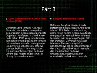 Part 3
5. Cairo Declaration on Human Right
in Islam (1990)
Deklarasi Kairo tentang Hak Asasi
Manusia dalam Islam merupakan
deklarasi dari negara-negara anggota
Organisasi Konferensi Islam di Kairo
pada tahun 1990 yang memberikan
gambaran umum pada Islam tentang
hak asasi manusia dan menegaskan
Islam syariah sebagai satu-satunya
sumber. Deklarasi ini menyatakan
tujuannya untuk menjadi pedoman
umum bagi negara anggota OKI di
bidang hak asasi maunsia.
6. Bangkok Declaration (1993)
Deklarasi Bangkok diadopsi pada
pertemuan negara-negara Asia pada
tahun 1993. Dalam konferensi ini,
pemerintah negara-negara Asia telah
mengegaskan kembali komitmennya
terhadap prinsip-prinsip Piagam PBB
dan Deklarasi Universal Hak Asasi
Manusia. Mereka menyatakan
pandangannya saling ketergantungan
dan dapat dibagi hak asasi manusia
dan menekankan perlunya
universalitas, objektivitas, dan
nonselektivitas hak asasi manusia.
 